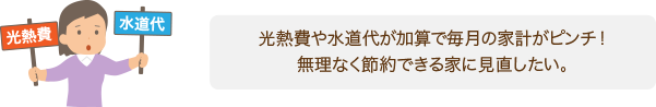 光熱費や水道代がかさんで毎月の家計がピンチ! 無理なく節約できる家にみなおしたい!