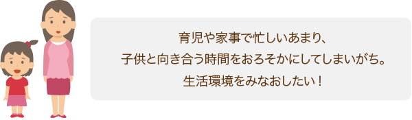 育児や家事で忙しいあまり、子供と向き合う時間をおろそかにしてしまいがち。生活環境をみなおしたい!